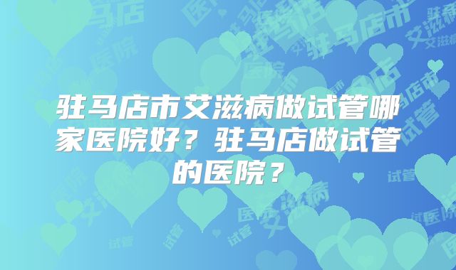 驻马店市艾滋病做试管哪家医院好?驻马店做试管的医院?