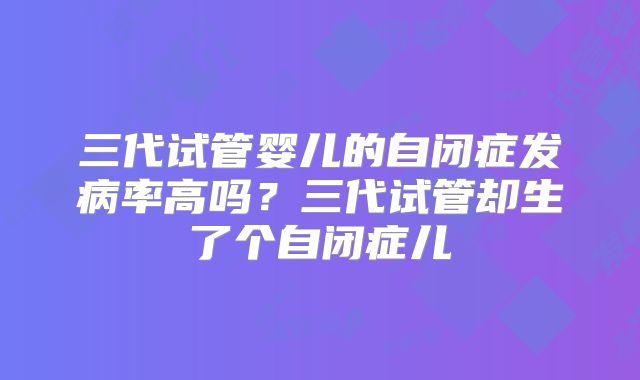 三代试管婴儿的自闭症发病率高吗?三代试管却生了个自闭症儿