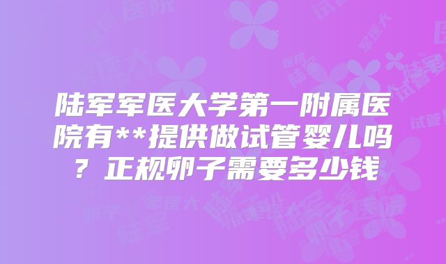 陆军军医大学第一附属医院有**提供做试管婴儿吗?正规卵子需要多少钱