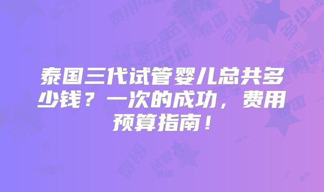 泰国三代试管婴儿总共多少钱?一次的成功,费用预算指南!