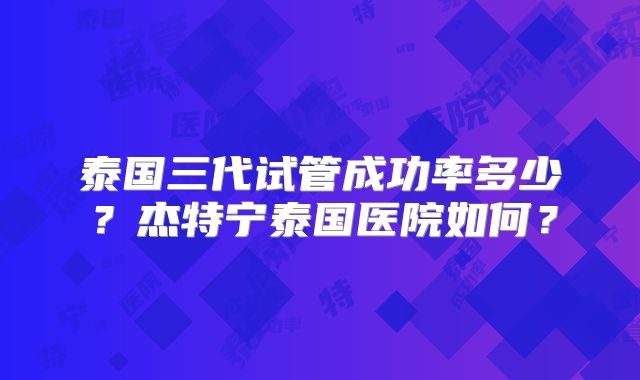 泰国三代试管成功率多少？杰特宁泰国医院如何？