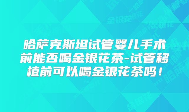 哈萨克斯坦试管婴儿手术前能否喝金银花茶-试管移植前可以喝金银花茶吗！