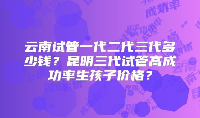 云南试管一代二代三代多少钱?昆明三代试管高成功率生孩子价格?