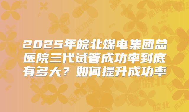 2025年皖北煤电集团总医院三代试管成功率到底有多大？如何提升成功率