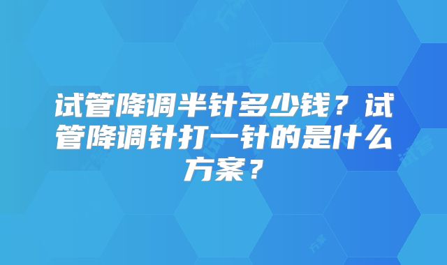 试管降调半针多少钱？试管降调针打一针的是什么方案？