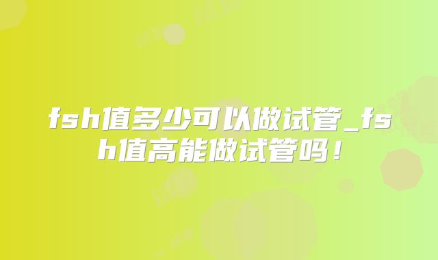 fsh值多少可以做试管_fsh值高能做试管吗！