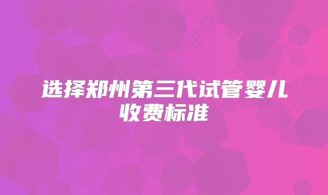 选择郑州第三代试管婴儿收费标准