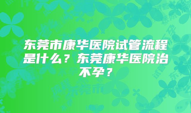 东莞市康华医院试管流程是什么？东莞康华医院治不孕？