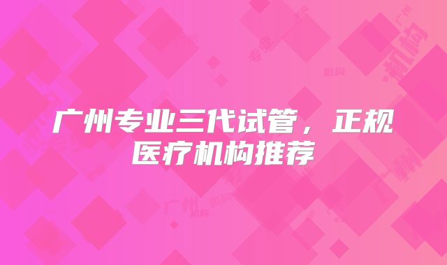 广州专业三代试管，正规医疗机构推荐
