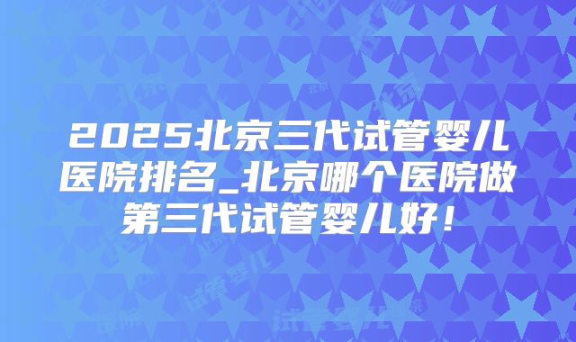 2025北京三代试管婴儿医院排名_北京哪个医院做第三代试管婴儿好！