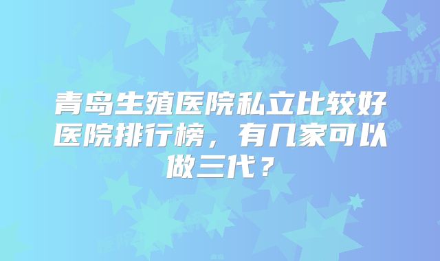 青岛生殖医院私立比较好医院排行榜,有几家可以做三代?