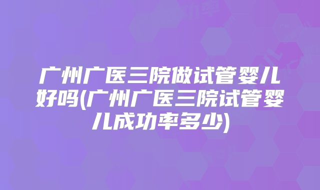 广州广医三院做试管婴儿好吗(广州广医三院试管婴儿成功率多少)