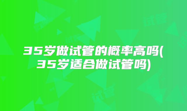 35岁做试管的概率高吗(35岁适合做试管吗)