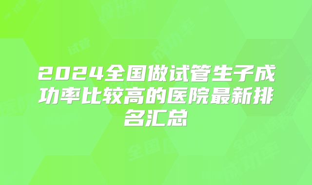 2024全国做试管生子成功率比较高的医院最新排名汇总