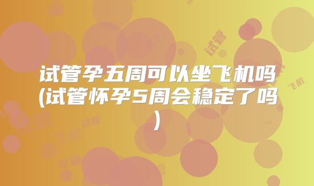 试管孕五周可以坐飞机吗(试管怀孕5周会稳定了吗)