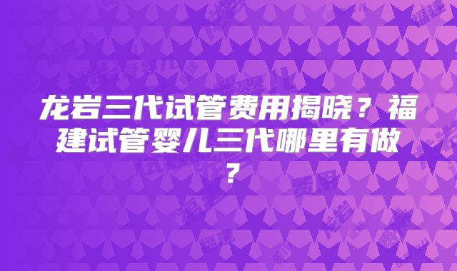 龙岩三代试管费用揭晓?福建试管婴儿三代哪里有做?