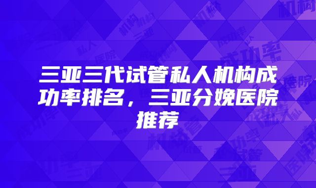 三亚三代试管私人机构成功率排名,三亚分娩医院推荐