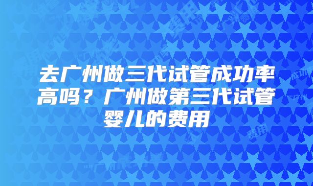 去广州做三代试管成功率高吗?广州做第三代试管婴儿的费用