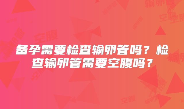 备孕需要检查输卵管吗？检查输卵管需要空腹吗？