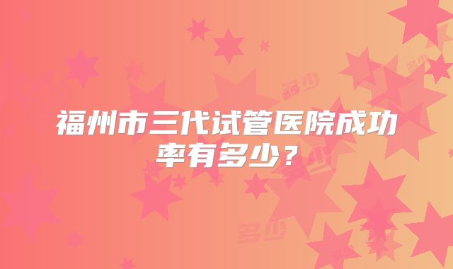 福州市三代试管医院成功率有多少？