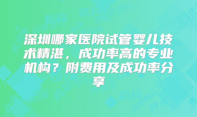 深圳哪家医院试管婴儿技术精湛,成功率高的专业机构?附费用及成功率分享