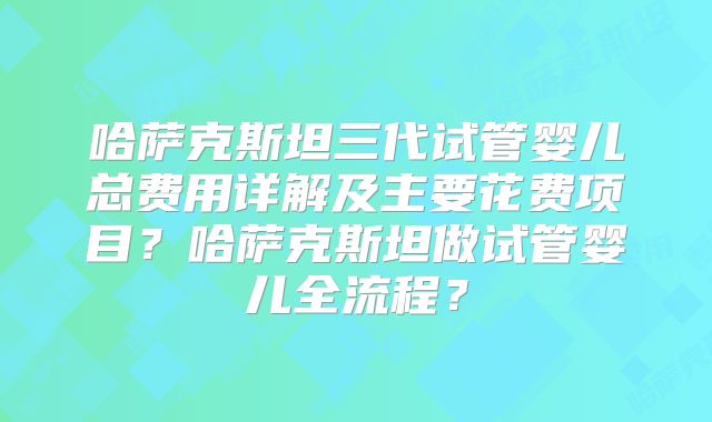哈萨克斯坦三代试管婴儿总费用详解及主要花费项目？哈萨克斯坦做试管婴儿全流程？