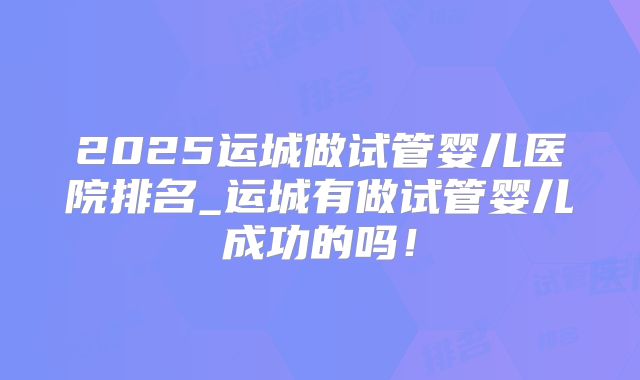2025运城做试管婴儿医院排名_运城有做试管婴儿成功的吗!