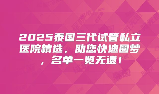 2025泰国三代试管私立医院精选，助您快速圆梦，名单一览无遗！