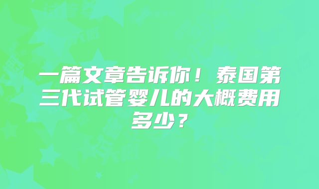 一篇文章告诉你！泰国第三代试管婴儿的大概费用多少？
