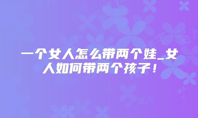 一个女人怎么带两个娃_女人如何带两个孩子!