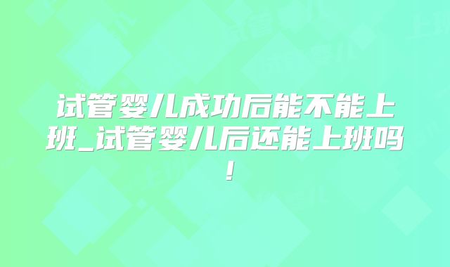 试管婴儿成功后能不能上班_试管婴儿后还能上班吗!