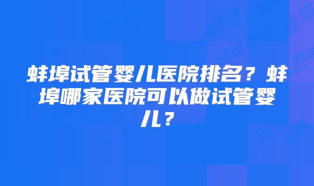 蚌埠试管婴儿医院排名?蚌埠哪家医院可以做试管婴儿?