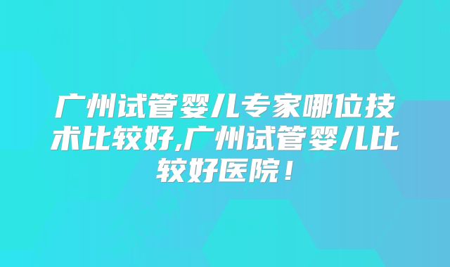 广州试管婴儿专家哪位技术比较好,广州试管婴儿比较好医院!