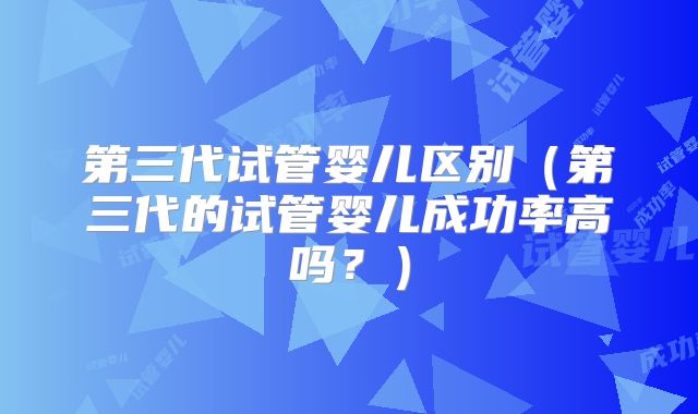 第三代试管婴儿区别(第三代的试管婴儿成功率高吗?)