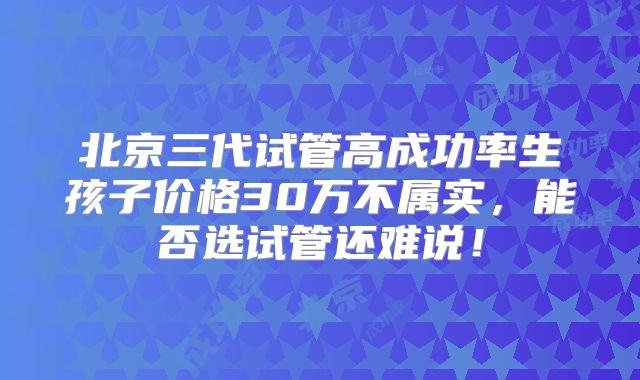 北京三代试管高成功率生孩子价格30万不属实,能否选试管还难说!