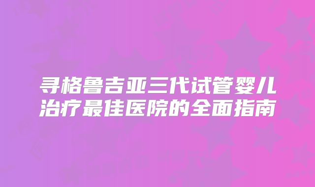寻格鲁吉亚三代试管婴儿治疗最佳医院的全面指南