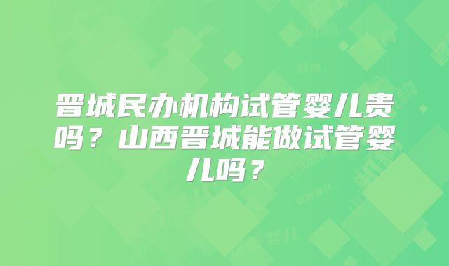晋城民办机构试管婴儿贵吗?山西晋城能做试管婴儿吗?