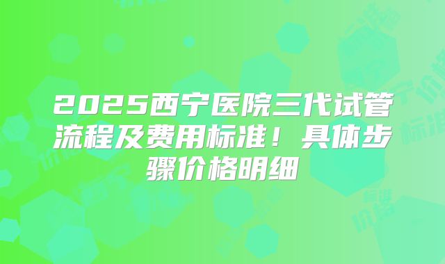 2025西宁医院三代试管流程及费用标准!具体步骤价格明细