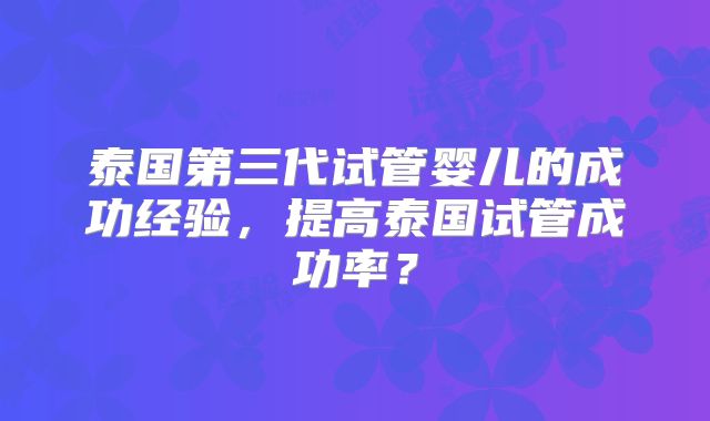 泰国第三代试管婴儿的成功经验，提高泰国试管成功率？