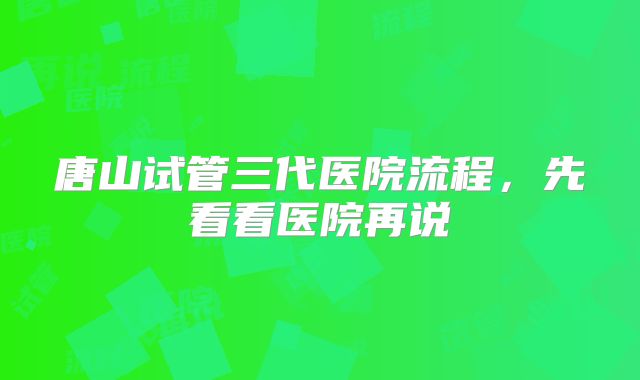 唐山试管三代医院流程,先看看医院再说