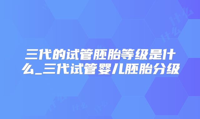 三代的试管胚胎等级是什么_三代试管婴儿胚胎分级