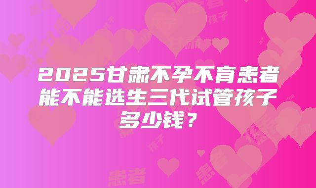 2025甘肃不孕不育患者能不能选生三代试管孩子多少钱?
