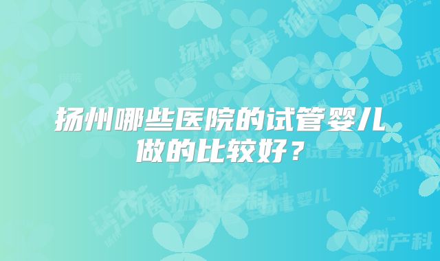 扬州哪些医院的试管婴儿做的比较好?