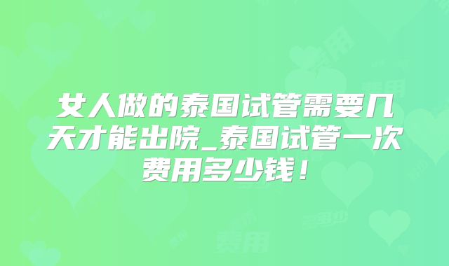 女人做的泰国试管需要几天才能出院_泰国试管一次费用多少钱!
