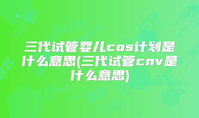 三代试管婴儿cos计划是什么意思(三代试管cnv是什么意思)