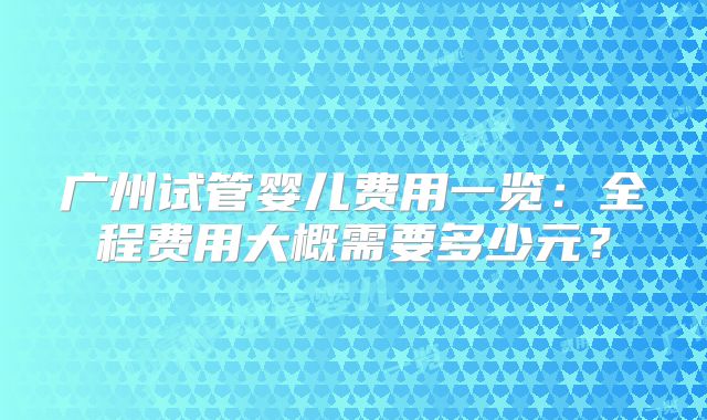 广州试管婴儿费用一览：全程费用大概需要多少元？