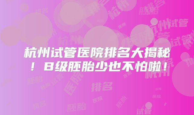 杭州试管医院排名大揭秘！B级胚胎少也不怕啦！