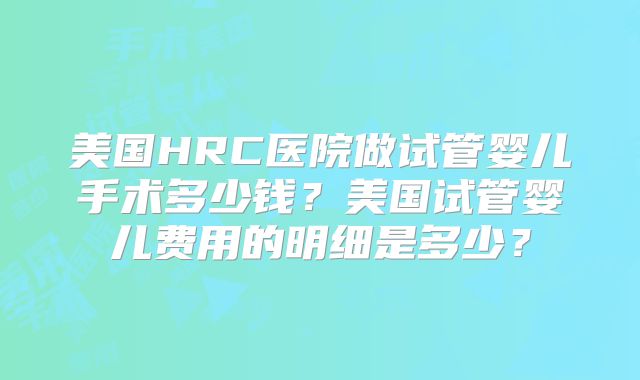 美国HRC医院做试管婴儿手术多少钱？美国试管婴儿费用的明细是多少？