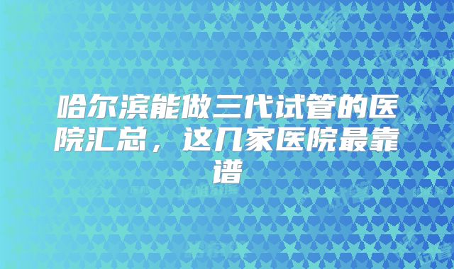 哈尔滨能做三代试管的医院汇总，这几家医院最靠谱