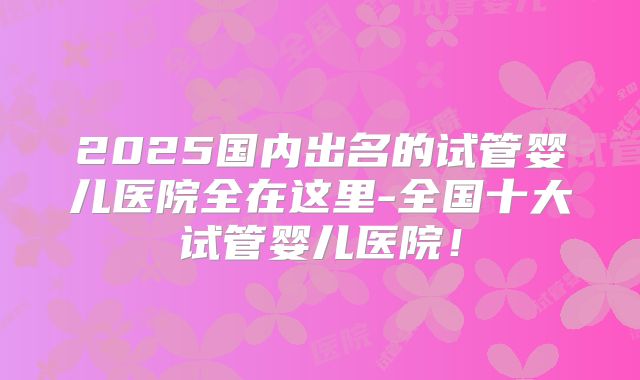 2025国内出名的试管婴儿医院全在这里-全国十大试管婴儿医院!
